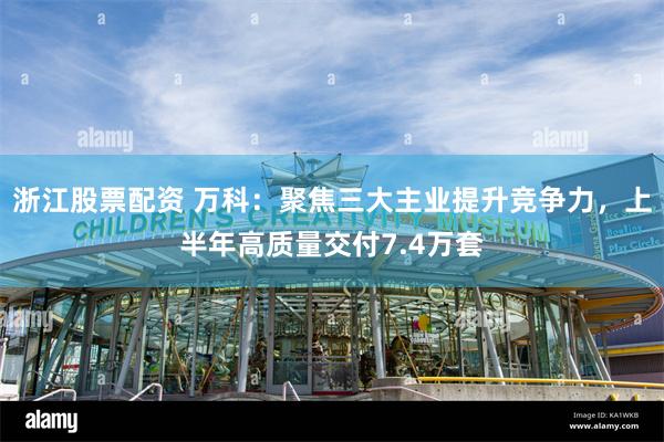 浙江股票配资 万科：聚焦三大主业提升竞争力，上半年高质量交付7.4万套