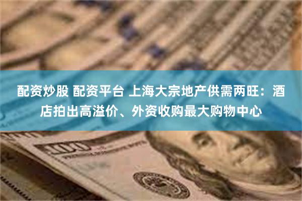 配资炒股 配资平台 上海大宗地产供需两旺：酒店拍出高溢价、外资收购最大购物中心