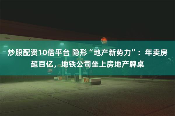 炒股配资10倍平台 隐形“地产新势力”：年卖房超百亿，地铁公司坐上房地产牌桌