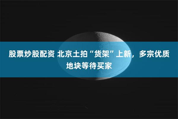 股票炒股配资 北京土拍“货架”上新，多宗优质地块等待买家
