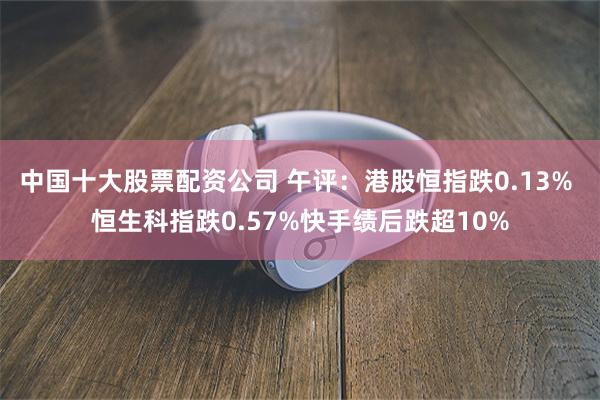 中国十大股票配资公司 午评：港股恒指跌0.13% 恒生科指跌0.57%快手绩后跌超10%