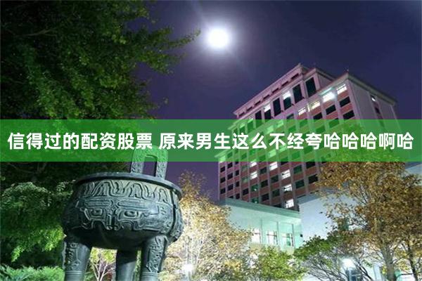 信得过的配资股票 原来男生这么不经夸哈哈哈啊哈