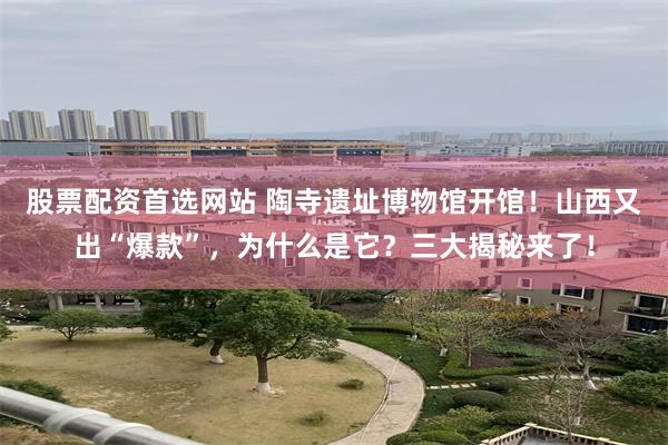 股票配资首选网站 陶寺遗址博物馆开馆！山西又出“爆款”，为什么是它？三大揭秘来了！