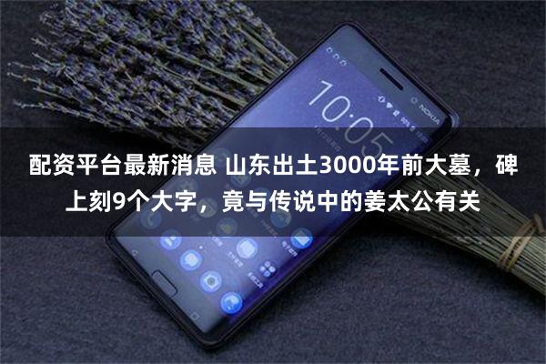 配资平台最新消息 山东出土3000年前大墓，碑上刻9个大字，竟与传说中的姜太公有关