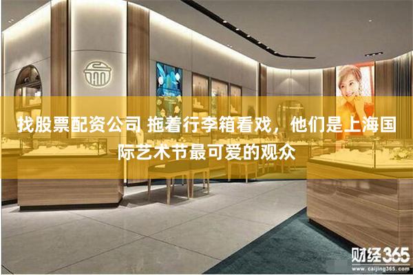 找股票配资公司 拖着行李箱看戏，他们是上海国际艺术节最可爱的观众