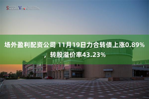 场外盈利配资公司 11月19日力合转债上涨0.89%，转股溢价率43.23%