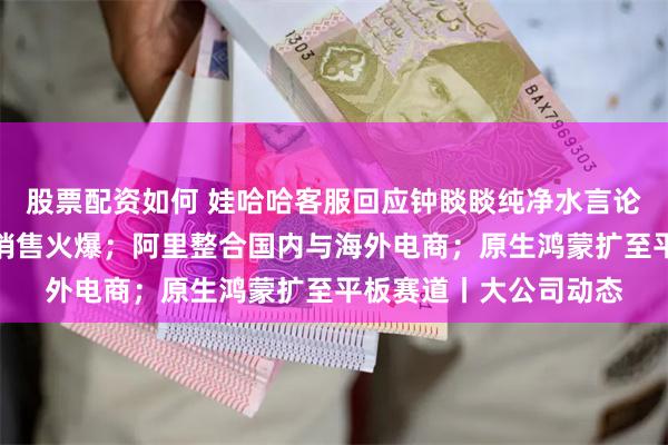 股票配资如何 娃哈哈客服回应钟睒睒纯净水言论；诺和盈减重药京东销售火爆；阿里整合国内与海外电商；原生鸿蒙扩至平板赛道丨大公司动态