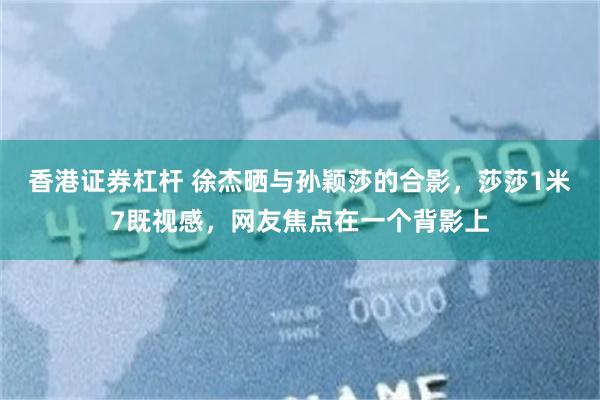香港证券杠杆 徐杰晒与孙颖莎的合影，莎莎1米7既视感，网友焦点在一个背影上