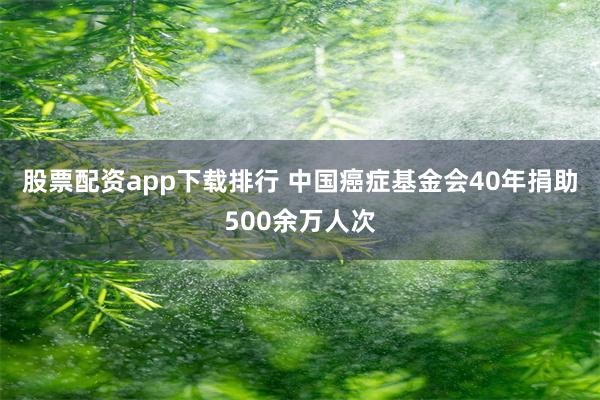 股票配资app下载排行 中国癌症基金会40年捐助500余万人次