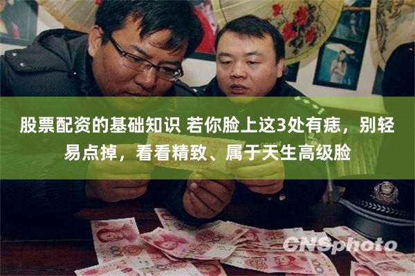 股票配资的基础知识 若你脸上这3处有痣，别轻易点掉，看看精致、属于天生高级脸