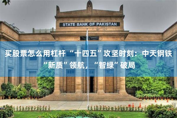 买股票怎么用杠杆 “十四五”攻坚时刻：中天钢铁“新质”领航，“智绿”破局