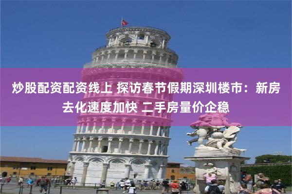 炒股配资配资线上 探访春节假期深圳楼市：新房去化速度加快 二手房量价企稳