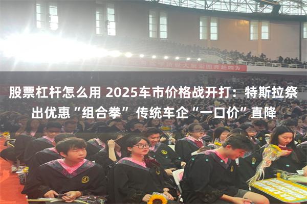 股票杠杆怎么用 2025车市价格战开打：特斯拉祭出优惠“组合拳” 传统车企“一口价”直降