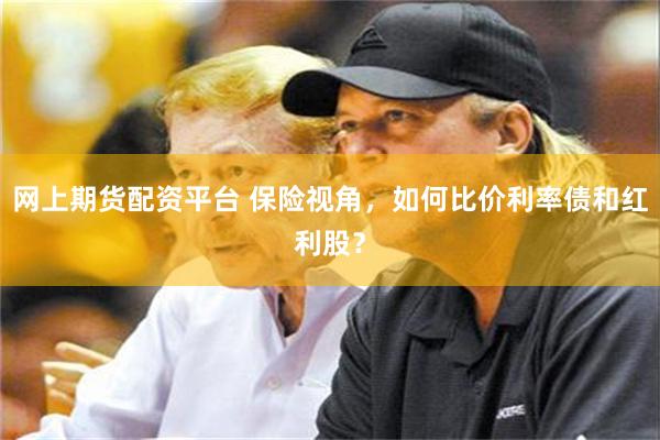 网上期货配资平台 保险视角，如何比价利率债和红利股？