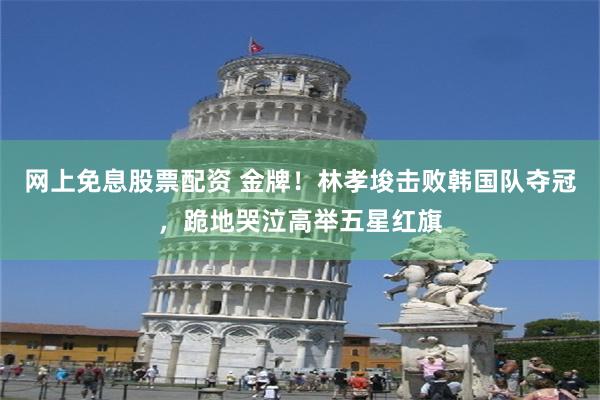 网上免息股票配资 金牌！林孝埈击败韩国队夺冠，跪地哭泣高举五星红旗