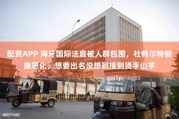 配资APP 海牙国际法庭被人群包围，杜特尔特健康恶化，想要出名没想到接到烫手山芋