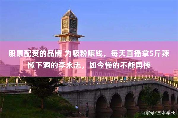 股票配资的品牌 为吸粉赚钱，每天直播拿5斤辣椒下酒的李永志，如今惨的不能再惨