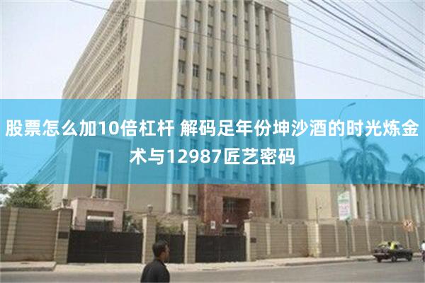 股票怎么加10倍杠杆 解码足年份坤沙酒的时光炼金术与12987匠艺密码