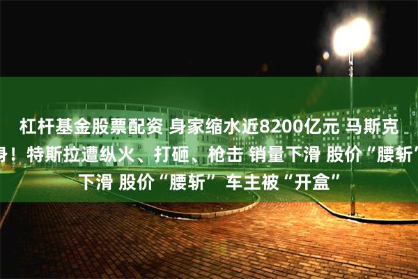 杠杆基金股票配资 身家缩水近8200亿元 马斯克“参政”引火烧身！特斯拉遭纵火、打砸、枪击 销量下滑 股价“腰斩” 车主被“开盒”