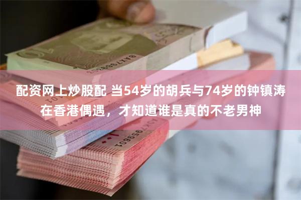 配资网上炒股配 当54岁的胡兵与74岁的钟镇涛在香港偶遇，才知道谁是真的不老男神