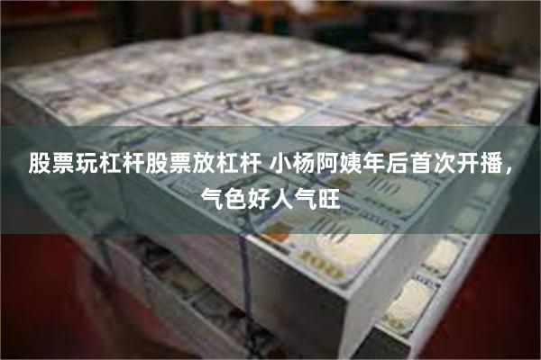 股票玩杠杆股票放杠杆 小杨阿姨年后首次开播，气色好人气旺