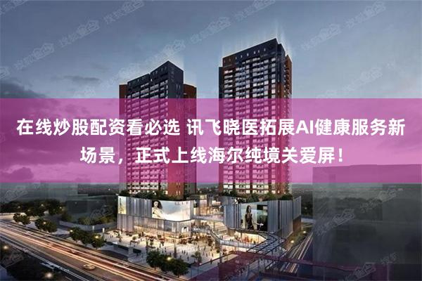 在线炒股配资看必选 讯飞晓医拓展AI健康服务新场景，正式上线海尔纯境关爱屏！