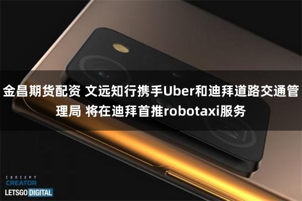 金昌期货配资 文远知行携手Uber和迪拜道路交通管理局 将在迪拜首推robotaxi服务