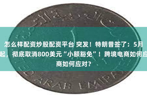 怎么样配资炒股配资平台 突发！特朗普签了：5月2日起，彻底取消800美元“小额豁免”！跨境电商如何应对？