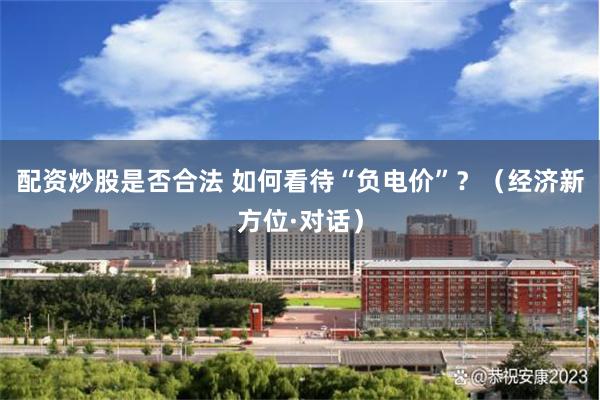 配资炒股是否合法 如何看待“负电价”？（经济新方位·对话）