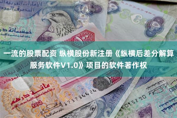 一流的股票配资 纵横股份新注册《纵横后差分解算服务软件V1.0》项目的软件著作权