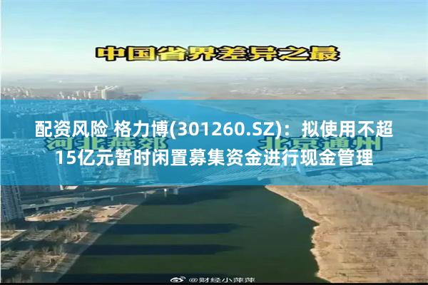 配资风险 格力博(301260.SZ)：拟使用不超15亿元暂时闲置募集资金进行现金管理