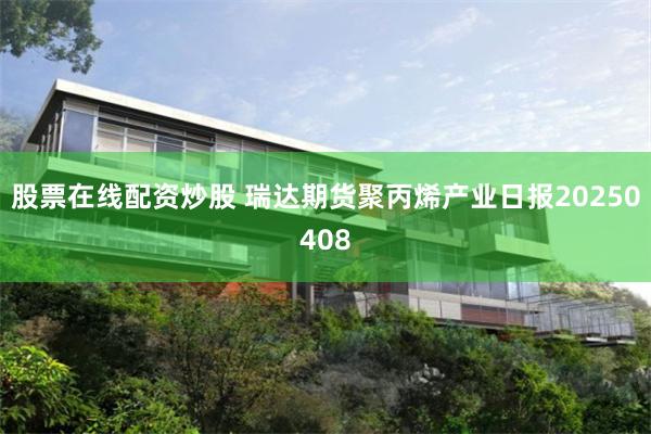 股票在线配资炒股 瑞达期货聚丙烯产业日报20250408