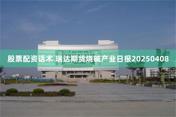 股票配资话术 瑞达期货烧碱产业日报20250408