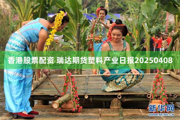 香港股票配资 瑞达期货塑料产业日报20250408
