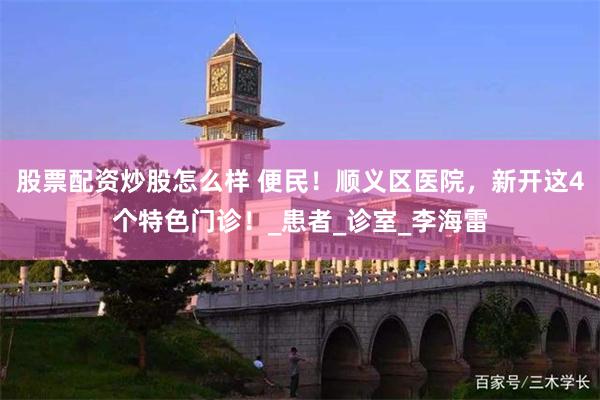 股票配资炒股怎么样 便民！顺义区医院，新开这4个特色门诊！_患者_诊室_李海雷