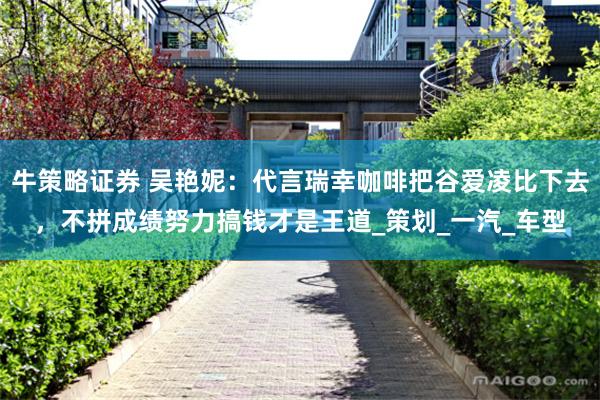 牛策略证券 吴艳妮：代言瑞幸咖啡把谷爱凌比下去，不拼成绩努力搞钱才是王道_策划_一汽_车型
