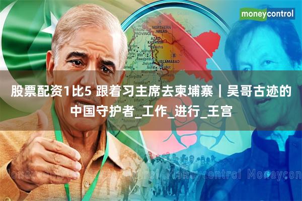 股票配资1比5 跟着习主席去柬埔寨｜吴哥古迹的中国守护者_工作_进行_王宫