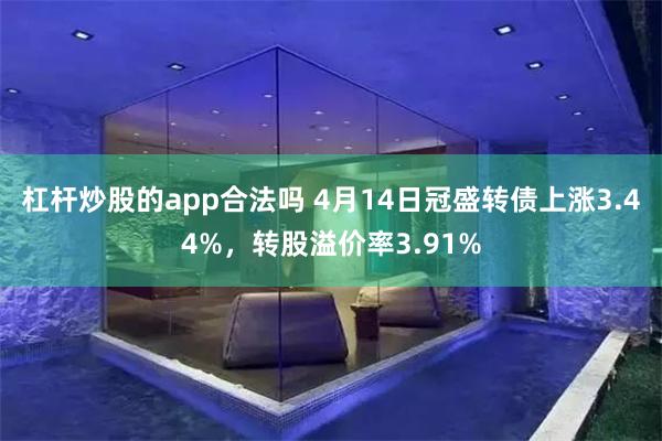 杠杆炒股的app合法吗 4月14日冠盛转债上涨3.44%，转股溢价率3.91%