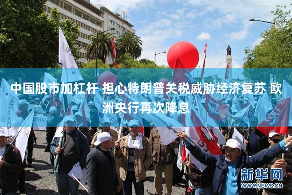 中国股市加杠杆 担心特朗普关税威胁经济复苏 欧洲央行再次降息