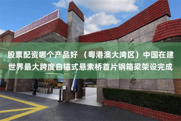 股票配资哪个产品好 （粤港澳大湾区）中国在建世界最大跨度自锚式悬索桥首片钢箱梁架设完成