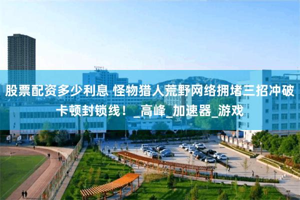 股票配资多少利息 怪物猎人荒野网络拥堵三招冲破卡顿封锁线！_高峰_加速器_游戏