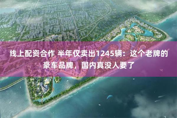 线上配资合作 半年仅卖出1245辆：这个老牌的豪车品牌，国内真没人要了