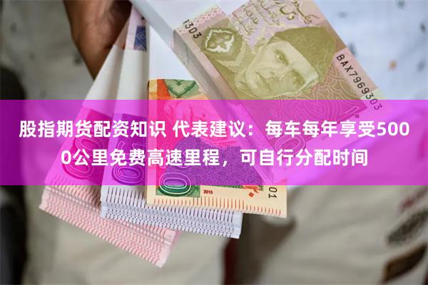 股指期货配资知识 代表建议：每车每年享受5000公里免费高速里程，可自行分配时间