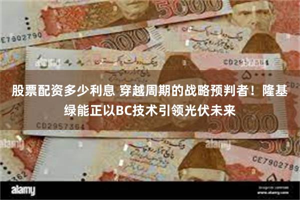 股票配资多少利息 穿越周期的战略预判者！隆基绿能正以BC技术引领光伏未来