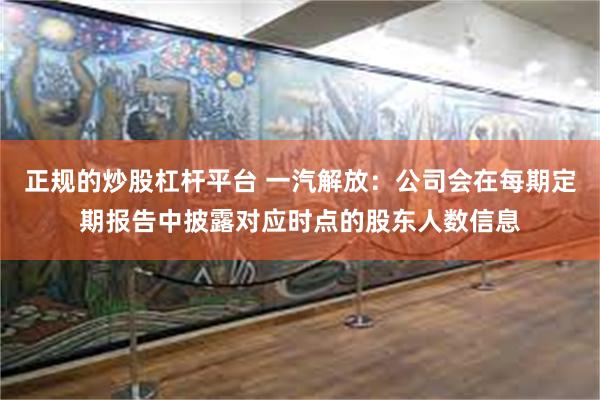 正规的炒股杠杆平台 一汽解放：公司会在每期定期报告中披露对应时点的股东人数信息