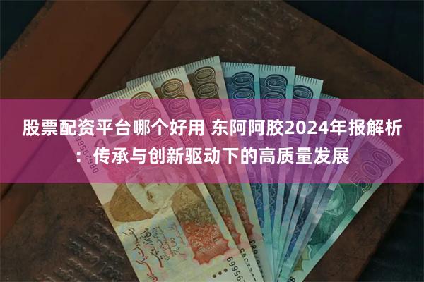 股票配资平台哪个好用 东阿阿胶2024年报解析：传承与创新驱动下的高质量发展