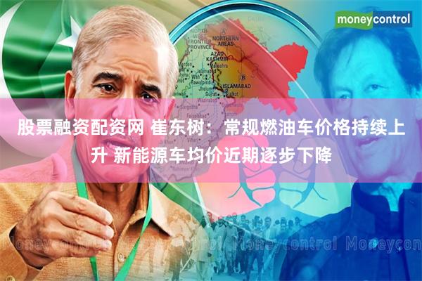 股票融资配资网 崔东树：常规燃油车价格持续上升 新能源车均价近期逐步下降