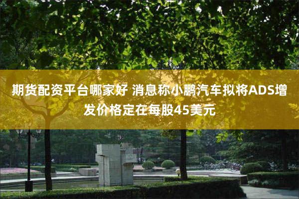 期货配资平台哪家好 消息称小鹏汽车拟将ADS增发价格定在每股45美元