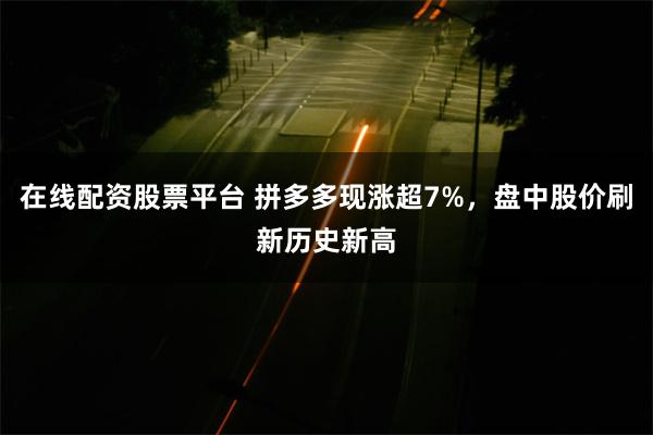 在线配资股票平台 拼多多现涨超7%，盘中股价刷新历史新高