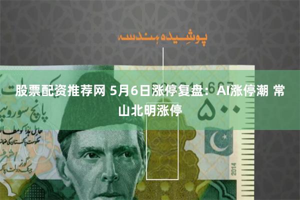 股票配资推荐网 5月6日涨停复盘:AI涨停潮 常山北明涨停